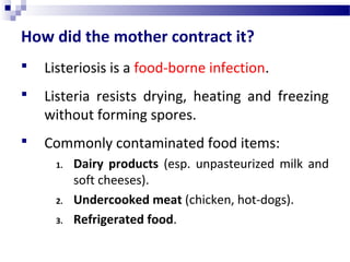 How did the mother contract it?
 Listeriosis is a food-borne infection.
 Listeria resists drying, heating and freezing
without forming spores.
 Commonly contaminated food items:
1. Dairy products (esp. unpasteurized milk and
soft cheeses).
2. Undercooked meat (chicken, hot-dogs).
3. Refrigerated food.
 
