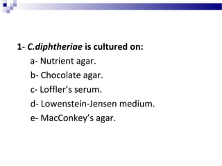 1- C.diphtheriae is cultured on:
a- Nutrient agar.
b- Chocolate agar.
c- Loffler’s serum.
d- Lowenstein-Jensen medium.
e- MacConkey’s agar.
 