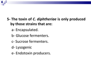 5- The toxin of C. diphtheriae is only produced
by those strains that are:
a- Encapsulated.
b- Glucose fermenters.
c- Sucrose fermenters.
d- Lysogenic
e- Endotoxin producers.
 