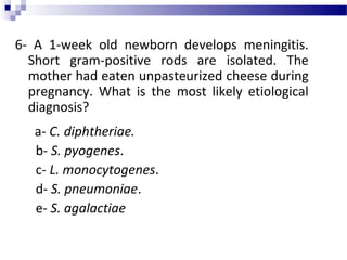6- A 1-week old newborn develops meningitis.
Short gram-positive rods are isolated. The
mother had eaten unpasteurized cheese during
pregnancy. What is the most likely etiological
diagnosis?
a- C. diphtheriae.
b- S. pyogenes.
c- L. monocytogenes.
d- S. pneumoniae.
e- S. agalactiae
 