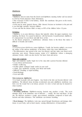 Diphtheria
Introduction
• Diphtheria takes its name from the Greek word diphtheria meaning leather and was named
in 1826 by French physician Pierre Bretonneau.
• This is because it refers to the leathery, sheath- like membrane that grows on the tonsils,
throat and in the nose.
• In the past its name (general disease, killer disease) because no treatment in the past and
it was lead high mortality between children
• It was said that the disease killed as many as 80% of the children below 10 years
Definition
• Diphtheria is an acute infectious disease that typically strikes the upper respiratory tract
including the throat. It is caused by infection with the bacteria Corynebacterium diphtheria.
It’s characterized by sore throat and mild fever at first.
As the disease progresses, a membranous substance forms in the throat that makes it
difficult to breathe and swallow.
Causes
• Corynebacterium diphtheriae causes diphtheria. Usually the bacteria multiply on or near
the surface of the mucous membranes of the throat, where they cause inflammation.
• The inflammation may spread to the voice box (larynx) and may make your throat swell,
narrowing your airway. Disease-causing strains of C. diphtheriae release a damaging
substance (toxin), which can also involve the heart, brain and nerves.
Signs and symptoms
Signs and symptoms usually begin two to five days after a person becomes infected.
• A sore throat and hoarseness
• Painful swallowing
• Swollen glands (enlarged lymph nodes) in your neck
• A thick, grey membrane covering your throat and tonsils
• Difficulty breathing or rapid breathing
• Nasal discharge
• Fever and chills
Skin (cutaneous diphtheria)
• It is found in people with poor hygiene. Any break in the skin can become infected with
diphtheria. The infected tissue develops an ulcerated area and a diphtheria membrane may
form over the wound but is not always present. It is slow to heal and may be insensitive
when touched.
Complications
• Breathing problems: Diphtheria-causing bacteria may produce a toxin. This toxin
damages tissue in the immediate area of infection — usually, the nose and throat. At that
site, the infection produces a tough, grey-coloured membrane composed of dead cells,
bacteria and other substances. This membrane can obstruct breathing.
• Heart damage: The diphtheria toxin may spread through bloodstream and damage other
tissues in your body, such as heart muscle, causing inflammation of (myocarditis).
 
