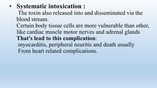 • Systematic intoxication :
The toxin also released into and disseminated via the
blood stream.
Certain body tissue cells are more vulnerable than other,
like cardiac muscle motor nerves and adrenal glands
That's lead to this complication:
myocarditis, peripheral neuritis and death usually
From heart related complications.
 
