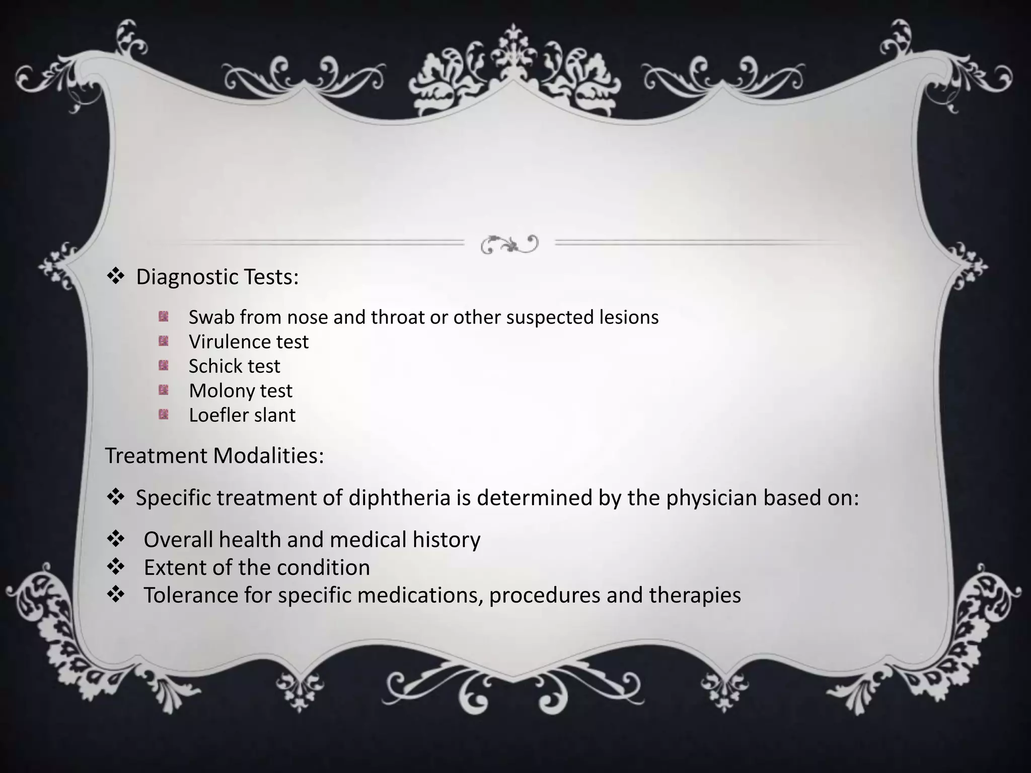  Diagnostic Tests:
Swab from nose and throat or other suspected lesions
Virulence test
Schick test
Molony test
Loefler slant
Treatment Modalities:
 Specific treatment of diphtheria is determined by the physician based on:
 Overall health and medical history
 Extent of the condition
 Tolerance for specific medications, procedures and therapies
 