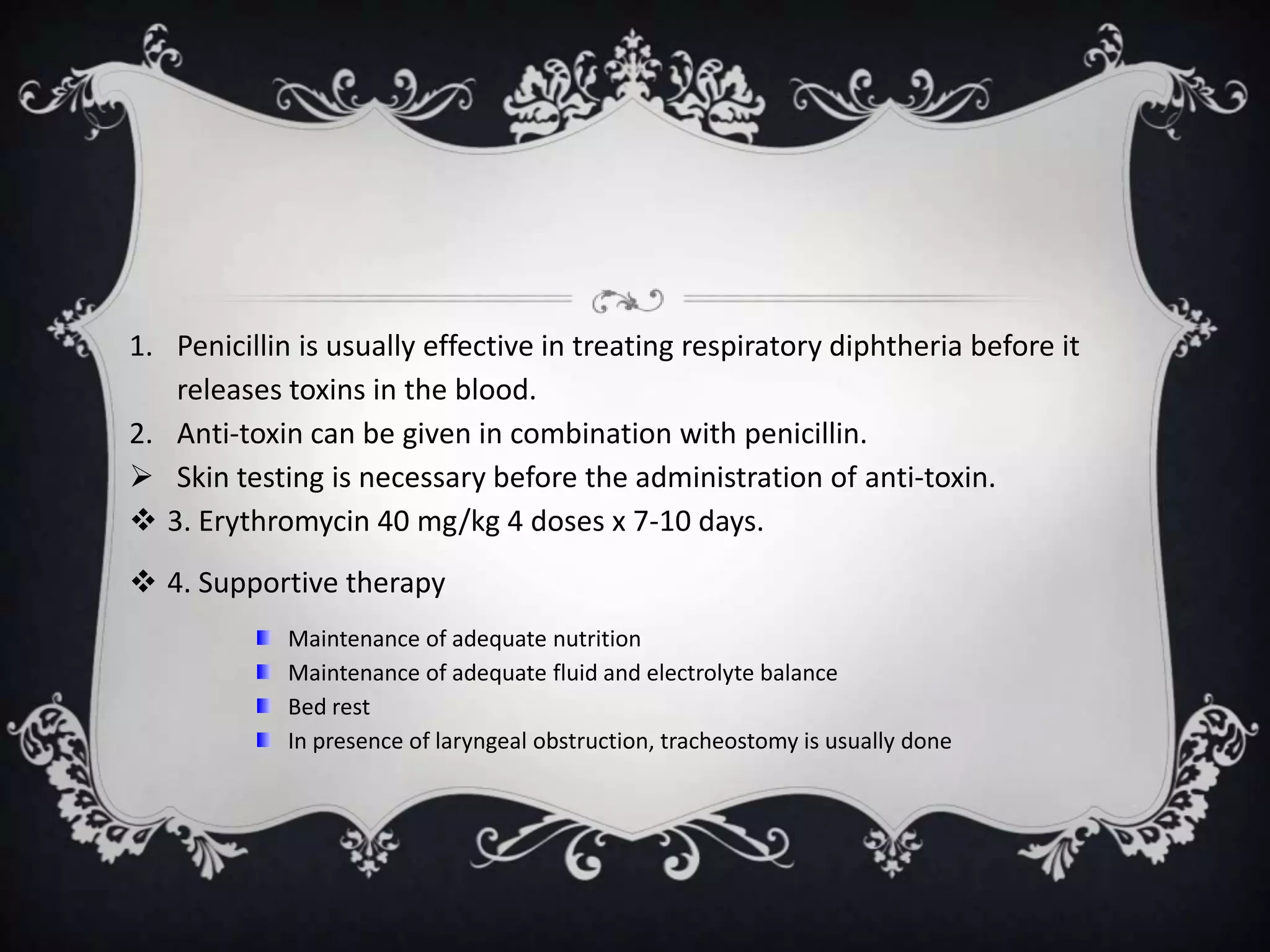 1. Penicillin is usually effective in treating respiratory diphtheria before it
releases toxins in the blood.
2. Anti-toxin can be given in combination with penicillin.
 Skin testing is necessary before the administration of anti-toxin.
 3. Erythromycin 40 mg/kg 4 doses x 7-10 days.
 4. Supportive therapy
Maintenance of adequate nutrition
Maintenance of adequate fluid and electrolyte balance
Bed rest
In presence of laryngeal obstruction, tracheostomy is usually done
 