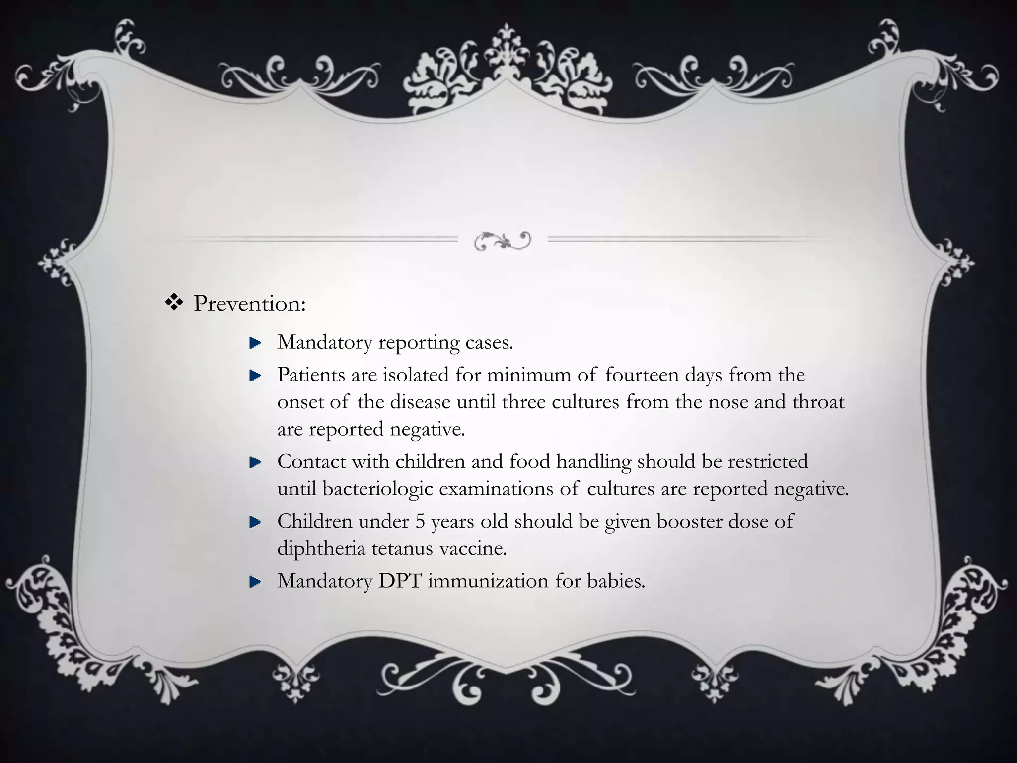  Prevention:
Mandatory reporting cases.
Patients are isolated for minimum of fourteen days from the
onset of the disease until three cultures from the nose and throat
are reported negative.
Contact with children and food handling should be restricted
until bacteriologic examinations of cultures are reported negative.
Children under 5 years old should be given booster dose of
diphtheria tetanus vaccine.
Mandatory DPT immunization for babies.
 