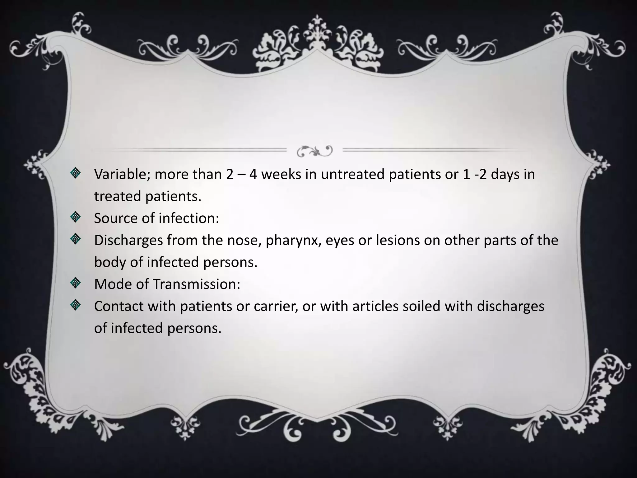 Variable; more than 2 – 4 weeks in untreated patients or 1 -2 days in
treated patients.
Source of infection:
Discharges from the nose, pharynx, eyes or lesions on other parts of the
body of infected persons.
Mode of Transmission:
Contact with patients or carrier, or with articles soiled with discharges
of infected persons.
 