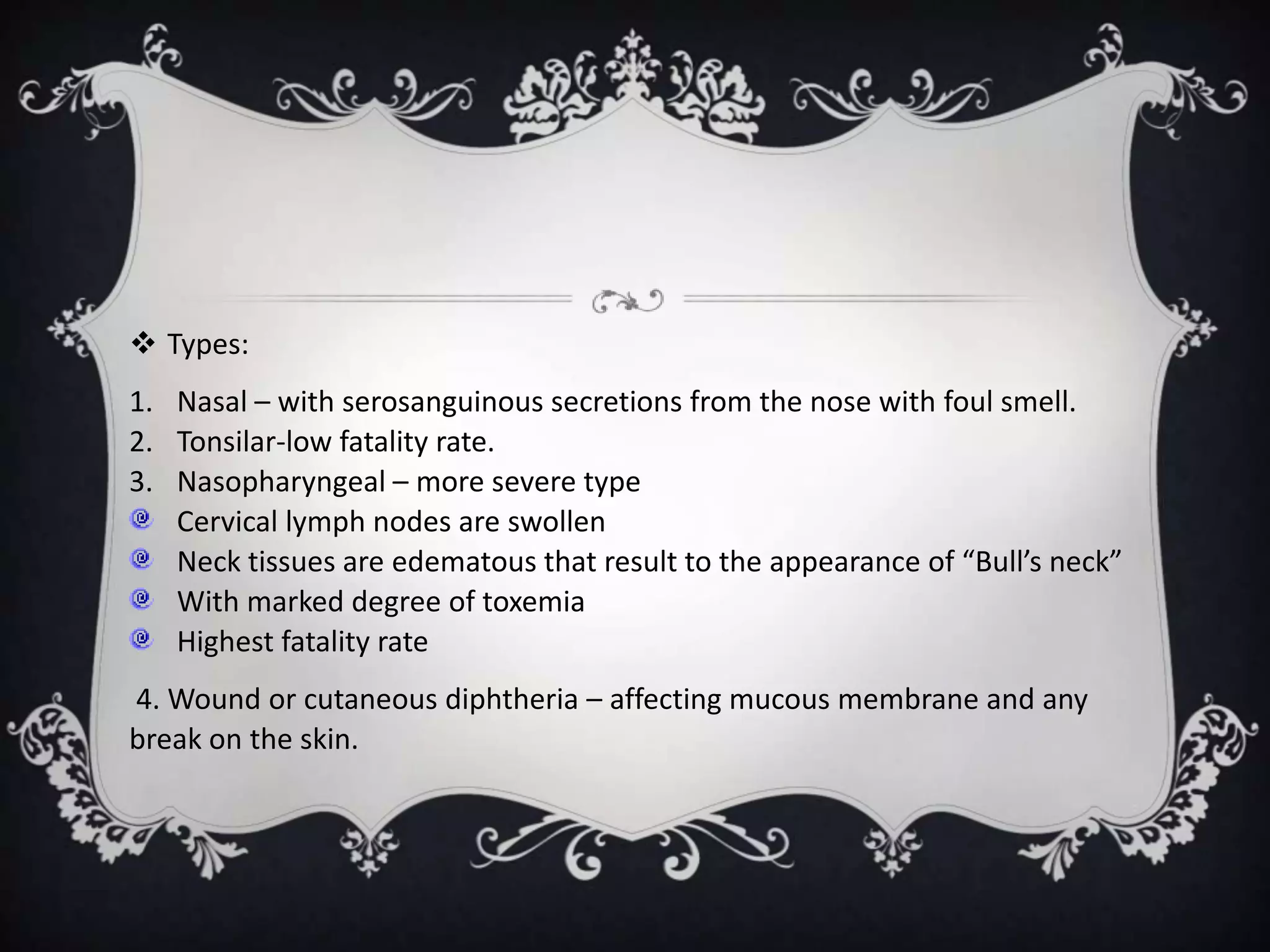  Types:
1. Nasal – with serosanguinous secretions from the nose with foul smell.
2. Tonsilar-low fatality rate.
3. Nasopharyngeal – more severe type
Cervical lymph nodes are swollen
Neck tissues are edematous that result to the appearance of “Bull’s neck”
With marked degree of toxemia
Highest fatality rate
4. Wound or cutaneous diphtheria – affecting mucous membrane and any
break on the skin.
 