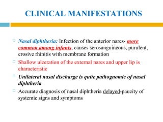 CLINICAL MANIFESTATIONS
 Nasal diphtheria: Infection of the anterior nares- more
common among infants, causes serosanguineous, purulent,
erosive rhinitis with membrane formation
 Shallow ulceration of the external nares and upper lip is
characteristic
 Unilateral nasal discharge is quite pathognomic of nasal
diphtheria
 Accurate diagnosis of nasal diphtheria delayed-paucity of
systemic signs and symptoms
 