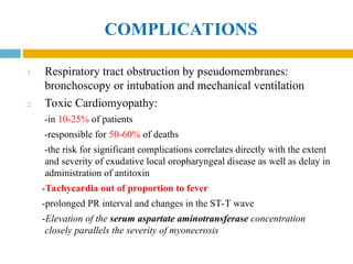 COMPLICATIONS
1. Respiratory tract obstruction by pseudomembranes:
bronchoscopy or intubation and mechanical ventilation
2. Toxic Cardiomyopathy:
-in 10-25% of patients
-responsible for 50-60% of deaths
-the risk for significant complications correlates directly with the extent
and severity of exudative local oropharyngeal disease as well as delay in
administration of antitoxin
-Tachycardia out of proportion to fever
-prolonged PR interval and changes in the ST-T wave
-Elevation of the serum aspartate aminotransferase concentration
closely parallels the severity of myonecrosis
 
