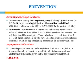 PREVENTION
Asymptomatic Case Contacts:
 Antimicrobial prophylaxis -erythromycin (40-50 mg/kg/day divided qid
PO for 10 days) or a single injection of benzathine penicillin G
(600,000U IM for patients <30 kg, 1,200,000U IM for patients ≥30 kg)
 Diphtheria toxoid vaccine-to immunized individuals who have not
received a booster dose within 5 yr. Children who have not received their
4th dose should be vaccinated. Those who have received fewer than 3
doses of diphtheria toxoid or who have uncertain immunization status are
immunized with an age-appropriate preparation on a primary schedule
Asymptomatic Carriers:
 Same+Repeat cultures are performed about 2 wk after completion of
therapy. if results are positive, an additional 10-day course of oral
erythromycin should be given and follow-up cultures performed
VACCINE
 