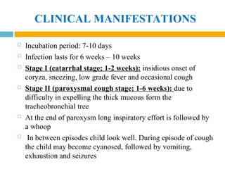 CLINICAL MANIFESTATIONS
 Incubation period: 7-10 days
 Infection lasts for 6 weeks – 10 weeks
 Stage I (catarrhal stage; 1-2 weeks): insidious onset of
coryza, sneezing, low grade fever and occasional cough
 Stage II (paroxysmal cough stage; 1-6 weeks): due to
difficulty in expelling the thick mucous form the
tracheobronchial tree
 At the end of paroxysm long inspiratory effort is followed by
a whoop
 In between episodes child look well. During episode of cough
the child may become cyanosed, followed by vomiting,
exhaustion and seizures
 