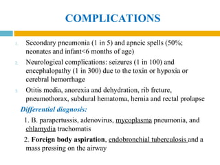 COMPLICATIONS
1. Secondary pneumonia (1 in 5) and apneic spells (50%;
neonates and infant<6 months of age)
2. Neurological complications: seizures (1 in 100) and
encephalopathy (1 in 300) due to the toxin or hypoxia or
cerebral hemorrhage
3. Otitis media, anorexia and dehydration, rib frcture,
pneumothorax, subdural hematoma, hernia and rectal prolapse
Differential diagnosis:
1. B. parapertussis, adenovirus, mycoplasma pneumonia, and
chlamydia trachomatis
2. Foreign body aspiration, endobronchial tuberculosis and a
mass pressing on the airway
 