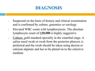 DIAGNOSIS
1. Suspected on the basis of history and clinical examination
and is confirmed by culture, genomics or serology
2. Elevated WBC count with lymphocytosis. The absolute
lymphocyte count of ≥20,000 is highly suggestive
3. Culture: gold standard specially in the catarrhal stage. A
saline nasal swab or swab from the posterior pharynx is
preferred and the swab should be taken using dacron or
calcium alginate and has to be plated on to the selective
medium
 