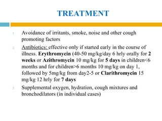 TREATMENT
1. Avoidance of irritants, smoke, noise and other cough
promoting factors
2. Antibiotics: effective only if started early in the course of
illness. Erythromycin (40-50 mg/kg/day 6 hrly orally for 2
weeks or Azithromycin 10 mg/kg for 5 days in children<6
months and for children>6 months 10 mg/kg on day 1,
followed by 5mg/kg from day2-5 or Clarithromycin 15
mg/kg 12 hrly for 7 days
3. Supplemental oxygen, hydration, cough mixtures and
bronchodilators (in individual cases)
 