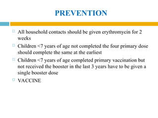 PREVENTION
 All household contacts should be given erythromycin for 2
weeks
 Children <7 years of age not completed the four primary dose
should complete the same at the earliest
 Children <7 years of age completed primary vaccination but
not received the booster in the last 3 years have to be given a
single booster dose
 VACCINE
 