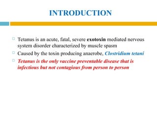 INTRODUCTION
 Tetanus is an acute, fatal, severe exotoxin mediated nervous
system disorder characterized by muscle spasm
 Caused by the toxin producing anaerobe, Clostridium tetani
 Tetanus is the only vaccine preventable disease that is
infectious but not contagious from person to person
 