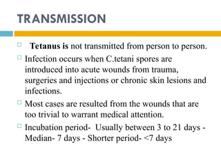 TRANSMISSION
 Tetanus is not transmitted from person to person.
 Infection occurs when C.tetani spores are
introduced into acute wounds from trauma,
surgeries and injections or chronic skin lesions and
infections.
 Most cases are resulted from the wounds that are
too trivial to warrant medical attention.
 Incubation period- Usually between 3 to 21 days -
Median- 7 days - Shorter period- <7 days
 