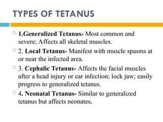 TYPES OF TETANUS
 1.Generalized Tetanus- Most common and
severe; Affects all skeletal muscles.
 2. Local Tetanus- Manifest with muscle spasms at
or near the infected area.
 3. Cephalic Tetanus- Affects the facial muscles
after a head injury or ear infection; lock jaw; easily
progress to generalized tetanus.
 4. Neonatal Tetanus- Similar to generalized
tetanus but affects neonates.
 