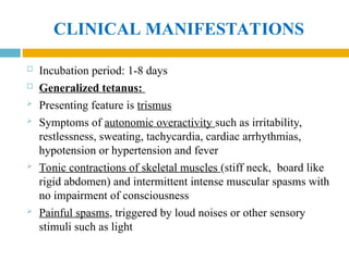 CLINICAL MANIFESTATIONS
 Incubation period: 1-8 days
 Generalized tetanus:
 Presenting feature is trismus
 Symptoms of autonomic overactivity such as irritability,
restlessness, sweating, tachycardia, cardiac arrhythmias,
hypotension or hypertension and fever
 Tonic contractions of skeletal muscles (stiff neck, board like
rigid abdomen) and intermittent intense muscular spasms with
no impairment of consciousness
 Painful spasms, triggered by loud noises or other sensory
stimuli such as light
 