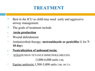 TREATMENT
 Best in the ICU as child may need early and aggressive
airway management
 The goals of treatment include
1. toxin production
 Wound debridement
 Antimicrobial therapy: metronidazole or penicillin G for 7-
10 days
2. Neutralization of unbound toxin:
 HTIG(HUMAN TETANUS IMMUNOGLOBULIN)
-3,000-6,000 units i.m.
 Equine antitoxin 1,500-3,000 units i.m. or i.v.
 