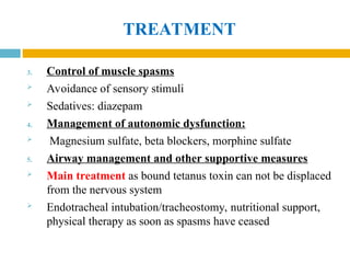 TREATMENT
3. Control of muscle spasms
 Avoidance of sensory stimuli
 Sedatives: diazepam
4. Management of autonomic dysfunction:
 Magnesium sulfate, beta blockers, morphine sulfate
5. Airway management and other supportive measures
 Main treatment as bound tetanus toxin can not be displaced
from the nervous system
 Endotracheal intubation/tracheostomy, nutritional support,
physical therapy as soon as spasms have ceased
 