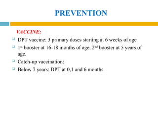 PREVENTION
VACCINE:
 DPT vaccine: 3 primary doses starting at 6 weeks of age
 1st
booster at 16-18 months of age, 2nd
booster at 5 years of
age.
 Catch-up vaccination:
 Below 7 years: DPT at 0,1 and 6 months
 