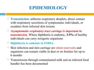 EPIDEMIOLOGY
 Transmission: airborne respiratory droplets, direct contact
with respiratory secretions of symptomatic individuals, or
exudates from infected skin lesions
 Asymptomatic respiratory tract carriage is important in
transmission. Where diphtheria is endemic, 3-5% of healthy
individuals can carry toxigenic organisms
 Diphtheria is endemic in INDIA.
 Skin infection and skin carriage are silent reservoirs and
organisms can remain viable in dust or on fomites for up to
6 months
 Transmission through contaminated milk and an infected food
handler has been documented
 