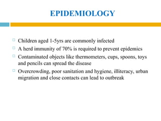 EPIDEMIOLOGY
 Children aged 1-5yrs are commonly infected
 A herd immunity of 70% is required to prevent epidemics
 Contaminated objects like thermometers, cups, spoons, toys
and pencils can spread the disease
 Overcrowding, poor sanitation and hygiene, illiteracy, urban
migration and close contacts can lead to outbreak
 