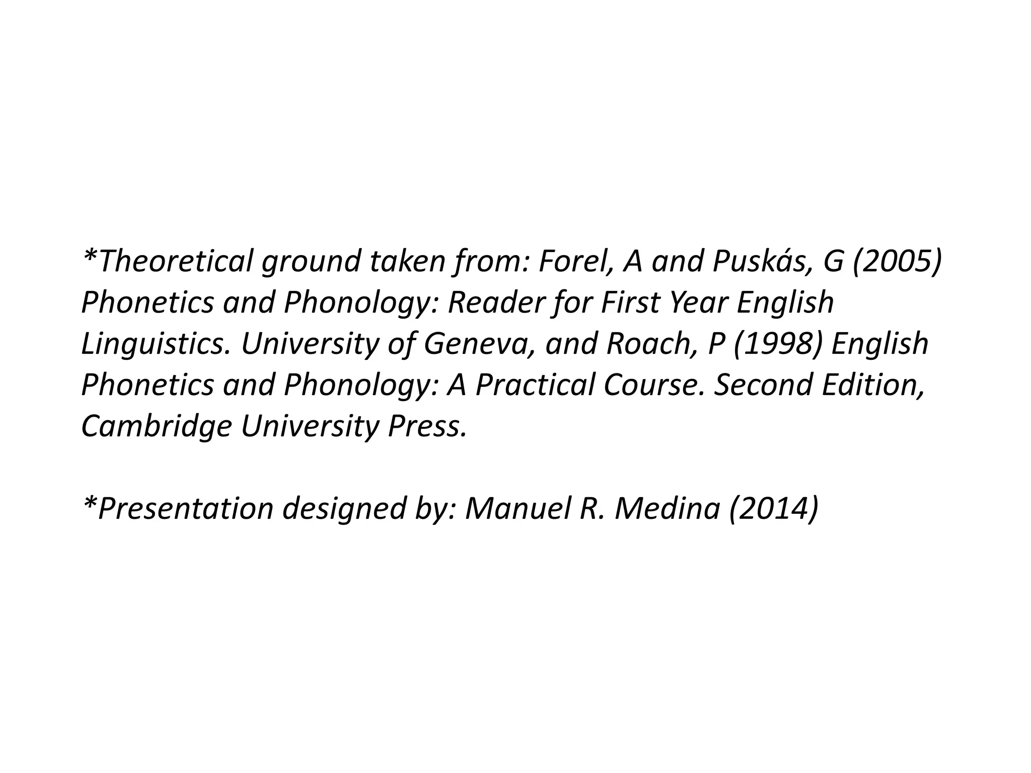 *Theoretical ground taken from: Forel, A and Puskás, G (2005)
Phonetics and Phonology: Reader for First Year English
Linguistics. University of Geneva, and Roach, P (1998) English
Phonetics and Phonology: A Practical Course. Second Edition,
Cambridge University Press.
*Presentation designed by: Manuel R. Medina (2014)
 