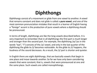 Diphthongs
Diphthongs consist of a movement or glide from one vowel to another. A vowel
that remains constant and does not glide is called a pure vowel, and one of the
most common pronunciation mistakes that result in a learner of English having
a “foreign” accent is the production of pure vowels where a diphthong should
be pronounced.
In terms of length, diphthongs are like the long vowels described before. It is
very important to remember that in all diphthongs the first part is much longer
and stronger than the second part. For example, the diphthong /aI/ (as in the
words “eye”, “I”) consists of the /a/ vowel, and only in the last quarter of the
diphthong the glide to /I/ becomes noticeable. As the glide to /I/ happens, the
loudness of the sound decreases. As a result, the /I/ part is shorter and quieter.
In English there are eight diphthongs, that are basically vowels that begin in
one place and move towards another. So far we have only been considering
vowels that were constant; that is, vowels that were pronounced at one and
the same place. Such vowels are called monophthongs.
 
