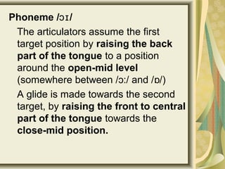 Phoneme / /ɔɪ
The articulators assume the first
target position by raising the back
part of the tongue to a position
around the open-mid level
(somewhere between / :/ and / /)ɔ ɒ
A glide is made towards the second
target, by raising the front to central
part of the tongue towards the
close-mid position.
 