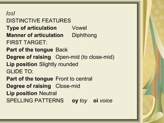 / /ɔɪ
DISTINCTIVE FEATURES
Type of articulation Vowel
Manner of articulation Diphthong
FIRST TARGET:
Part of the tongue Back
Degree of raising Open-mid (to close-mid)
Lip position Slightly rounded
GLIDE TO:
Part of the tongue Front to central
Degree of raising Close-mid
Lip position Neutral
SPELLING PATTERNS oy toy oi voice
 