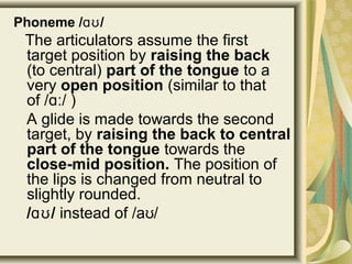 Phoneme / /ɑʊ
The articulators assume the first
target position by raising the back
(to central) part of the tongue to a
very open position (similar to that
of / / )ɑː
A glide is made towards the second
target, by raising the back to central
part of the tongue towards the
close-mid position. The position of
the lips is changed from neutral to
slightly rounded.
/ /ɑʊ instead of /a /ʊ
 