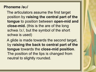 Phoneme /ə /ʊ
The articulators assume the first target
position by raising the central part of the
tongue to position between open-mid and
close-mid. (this is the are of the long
schwa / /, but the symbol of the shortɜː
schwa is used)
A glide is made towards the second target,
by raising the back to central part of the
tongue towards the close-mid position.
The position of the lips is changed from
neutral to slightly rounded.
 