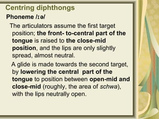 Centring diphthongs
Phoneme / ə/ɪ
The articulators assume the first target
position; the front- to-central part of the
tongue is raised to the close-mid
position, and the lips are only slightly
spread, almost neutral.
A glide is made towards the second target,
by lowering the central part of the
tongue to position between open-mid and
close-mid (roughly, the area of schwa),
with the lips neutrally open.
 
