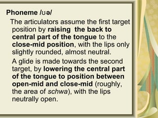 Phoneme / ə/ʊ
The articulators assume the first target
position by raising the back to
central part of the tongue to the
close-mid position, with the lips only
slightly rounded, almost neutral.
A glide is made towards the second
target, by lowering the central part
of the tongue to position between
open-mid and close-mid (roughly,
the area of schwa), with the lips
neutrally open.
 