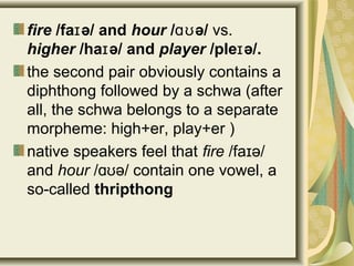 fire /fa ə/ andɪ hour / ə/ɑʊ vs.
higher /ha ə/ɪ and player /ple ə/.ɪ
the second pair obviously contains a
diphthong followed by a schwa (after
all, the schwa belongs to a separate
morpheme: high+er, play+er )
native speakers feel that fire /fa ə/ɪ
and hour / ə/ contain one vowel, aɑʊ
so-called thripthong
 