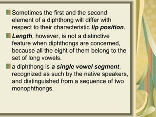 Sometimes the first and the second
element of a diphthong will differ with
respect to their characteristic lip position.
Length, however, is not a distinctive
feature when diphthongs are concerned,
because all the eight of them belong to the
set of long vowels.
a diphthong is a single vowel segment,
recognized as such by the native speakers,
and distinguished from a sequence of two
monophthongs.
 