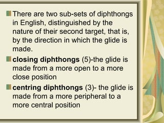 There are two sub-sets of diphthongs
in English, distinguished by the
nature of their second target, that is,
by the direction in which the glide is
made.
closing diphthongs (5)-the glide is
made from a more open to a more
close position
centring diphthongs (3)- the glide is
made from a more peripheral to a
more central position
 