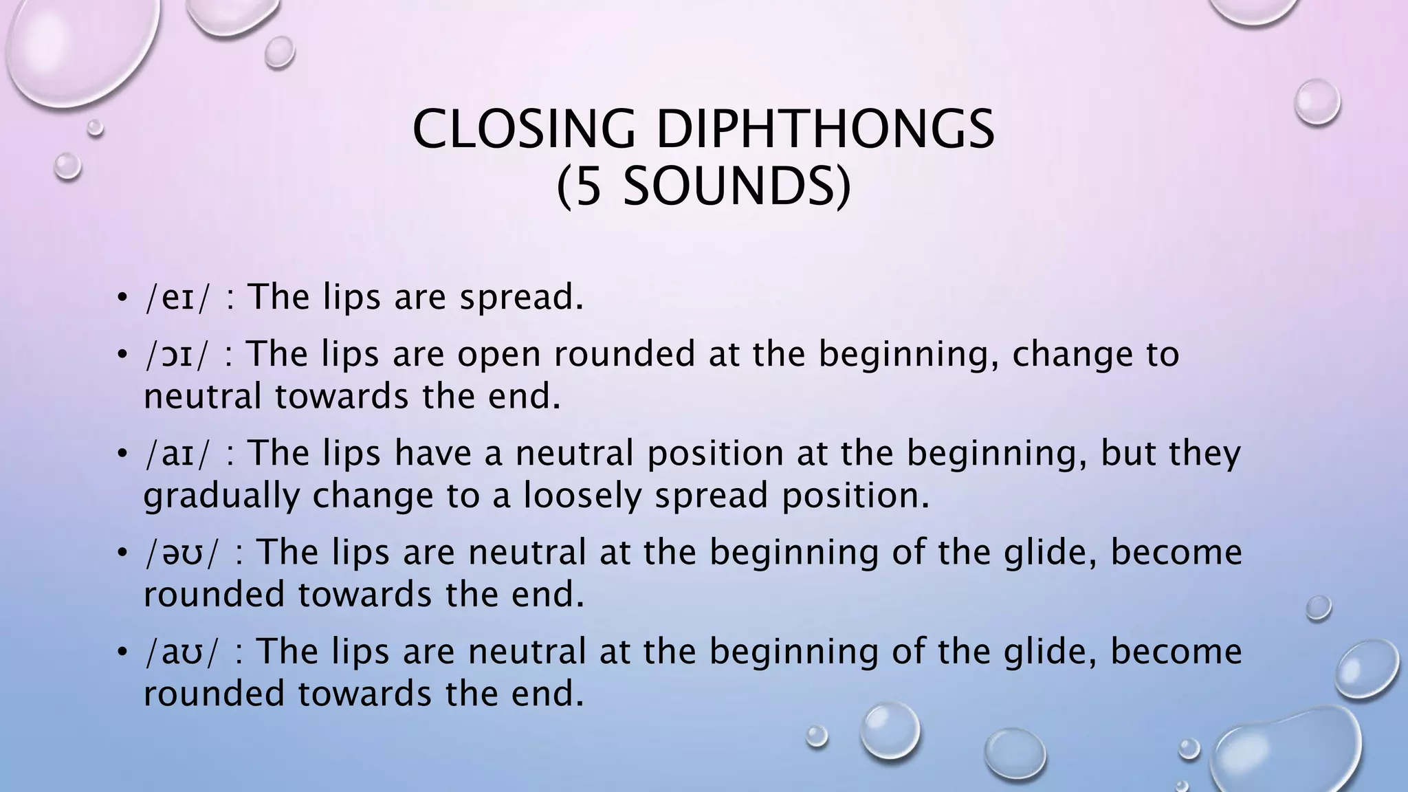 CLOSING DIPHTHONGS
(5 SOUNDS)
• /eɪ/ : The lips are spread.
• /ɔɪ/ : The lips are open rounded at the beginning, change to
neutral towards the end.
• /aɪ/ : The lips have a neutral position at the beginning, but they
gradually change to a loosely spread position.
• /əʊ/ : The lips are neutral at the beginning of the glide, become
rounded towards the end.
• /aʊ/ : The lips are neutral at the beginning of the glide, become
rounded towards the end.
 