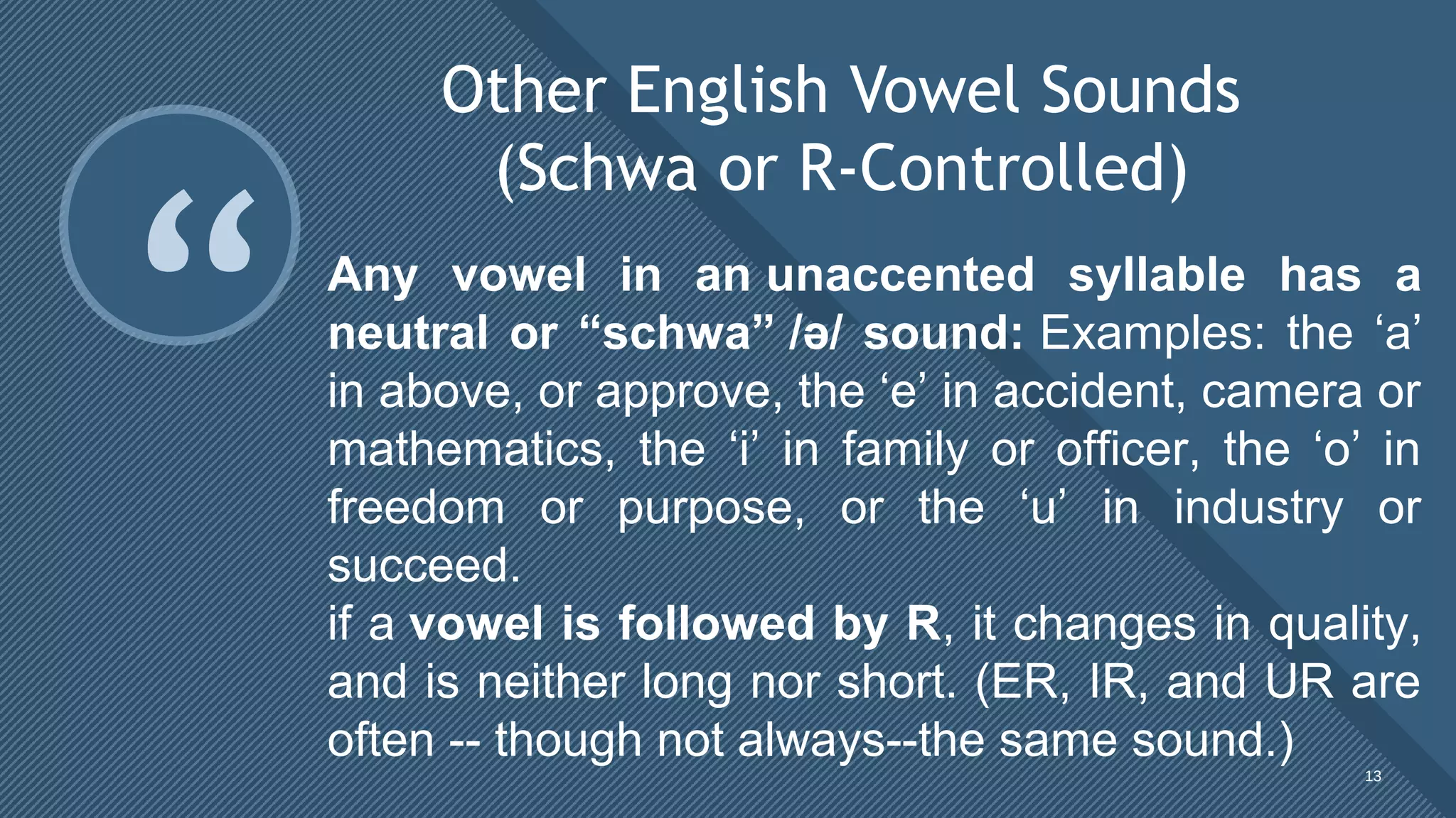 Click to edit Master title style
13
“
Other English Vowel Sounds
(Schwa or R-Controlled)
13
Any vowel in an unaccented syllable has a
neutral or “schwa” /ə/ sound: Examples: the ‘a’ 
in above, or approve, the ‘e’ in accident, camera or 
mathematics,  the  ‘i’  in  family  or  officer,  the  ‘o’  in 
freedom  or  purpose,  or  the  ‘u’  in  industry  or 
succeed.
if a vowel is followed by R, it changes in quality, 
and is neither long nor short. (ER, IR, and UR are 
often -- though not always--the same sound.)
 