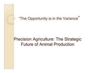 “The Opportunity is in the Variance”




Precision Agriculture: The Strategic
   Future of Animal Production
 