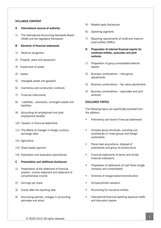 SYLLABUS CONTENT
                                                        5)   Related party disclosures
A    International sources of authority
                                                        6)   Operating segments
1)   The International Accounting Standards Board
     (IASB) and the regulatory framework                7)   Reporting requirements of small and medium-
                                                             sized entities (SMEs)
B    Elements of financial statements
                                                        D    Preparation of external financial reports for
1)   Revenue recognition                                     combined entities, associates and joint
                                                             ventures
2) Property, plant and equipment
                                                        1)   Preparation of group consolidated external
3) Impairment of assets                                      reports

4) Leases                                               2)   Business combinations – intra-group
                                                             adjustments
5)   Intangible assets and goodwill
                                                        3)   Business combinations – fair value adjustments
6)   Inventories and construction contracts
                                                        4)   Business combinations – associates and joint
7)   Financial instruments                                   ventures

8)    Liabilities – provisions, contingent assets and   EXCLUDED TOPICS
     liabilities
                                                        The following topics are specifically excluded from
9)   Accounting for employment and post-                the syllabus:
     employment benefits
                                                        •    Partnership and branch financial statements
10) Taxation in financial statements

11) The effects of changes in foreign currency          •    Complex group structures, including sub-
    exchange rates                                           subsidiaries or mixed groups and foreign
                                                             subsidiaries
12) Agriculture
                                                        •    Piece-meal acquisitions, disposal of
13) Share-based payment                                      subsidiaries and group re-constructions

14) Exploration and evaluation expenditures             •    Financial statements of banks and similar
                                                             financial institutions
C    Presentation and additional disclosures
                                                        •    Preparation of statements of cash flows (single
1)   Presentation of the statement of financial              company and consolidated)
     position, income statement and statement of
     comprehensive income                               •    Schemes of reorganisation/reconstruction

2)   Earnings per share                                 •    Company/share valuation

3)   Events after the reporting date                    •    Accounting for insurance entities

4)   Accounting policies, changes in accounting         •    International financial reporting exposure drafts
     estimates and errors                                    and discussion papers




                                                                                                                 3
         © ACCA 2012 All rights reserved.
 