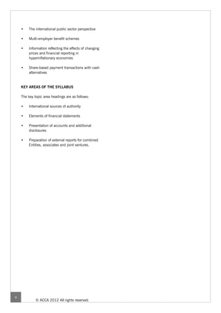 •    The international public sector perspective

    •    Multi-employer benefit schemes

    •   Information reflecting the effects of changing
        prices and financial reporting in
        hyperinflationary economies

    •   Share-based payment transactions with cash
        alternatives


    KEY AREAS OF THE SYLLABUS

    The key topic area headings are as follows:

    •    International sources of authority

    •    Elements of financial statements

    •   Presentation of accounts and additional
        disclosures

    •   Preparation of external reports for combined
        Entities, associates and joint ventures.




4
             © ACCA 2012 All rights reserved.
 