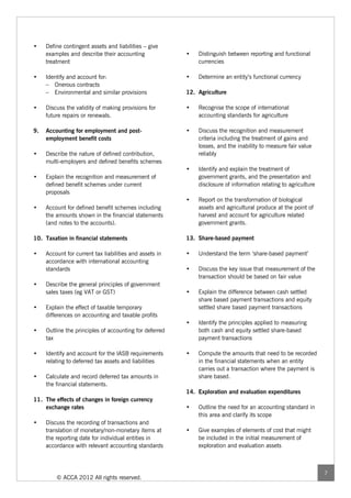 •    Define contingent assets and liabilities – give
     examples and describe their accounting              •   Distinguish between reporting and functional
     treatment                                               currencies

•    Identify and account for:                           •   Determine an entity’s functional currency
     – Onerous contracts
     – Environmental and similar provisions              12. Agriculture

•    Discuss the validity of making provisions for       •   Recognise the scope of international
     future repairs or renewals.                             accounting standards for agriculture

9.   Accounting for employment and post-                 •   Discuss the recognition and measurement
     employment benefit costs                                criteria including the treatment of gains and
                                                             losses, and the inability to measure fair value
•    Describe the nature of defined contribution,            reliably
     multi-employers and defined benefits schemes
                                                         •   Identify and explain the treatment of
•    Explain the recognition and measurement of              government grants, and the presentation and
     defined benefit schemes under current                   disclosure of information relating to agriculture
     proposals
                                                         •   Report on the transformation of biological
•    Account for defined benefit schemes including           assets and agricultural produce at the point of
     the amounts shown in the financial statements           harvest and account for agriculture related
     (and notes to the accounts).                            government grants.

10. Taxation in financial statements                     13. Share-based payment

•    Account for current tax liabilities and assets in   •   Understand the term ‘share-based payment’
     accordance with international accounting
     standards                                           •   Discuss the key issue that measurement of the
                                                             transaction should be based on fair value
•    Describe the general principles of government
     sales taxes (eg VAT or GST)                         •   Explain the difference between cash settled
                                                             share based payment transactions and equity
•    Explain the effect of taxable temporary                 settled share based payment transactions
     differences on accounting and taxable profits
                                                         •   Identify the principles applied to measuring
•    Outline the principles of accounting for deferred       both cash and equity settled share-based
     tax                                                     payment transactions

•    Identify and account for the IASB requirements      •   Compute the amounts that need to be recorded
     relating to deferred tax assets and liabilities         in the financial statements when an entity
                                                             carries out a transaction where the payment is
•    Calculate and record deferred tax amounts in            share based.
     the financial statements.
                                                         14. Exploration and evaluation expenditures
11. The effects of changes in foreign currency
    exchange rates                                       •   Outline the need for an accounting standard in
                                                             this area and clarify its scope
•    Discuss the recording of transactions and
     translation of monetary/non-monetary items at       •   Give examples of elements of cost that might
     the reporting date for individual entities in           be included in the initial measurement of
     accordance with relevant accounting standards           exploration and evaluation assets



                                                                                                                 7
         © ACCA 2012 All rights reserved.
 