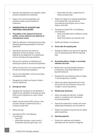 •    Describe how exploration and evaluation assets           – where there has been a rights issues of
         should be classified and reclassified                      shares during the year

    •    Explain when and how exploration and                •    Explain the relevance to existing shareholders
         evaluation assets should be tested for                   of the diluted EPS, and describe the
         impairment                                               circumstances that will give rise to a future
                                                                  dilution of the EPS
    C    PRESENTATION OF ACCOUNTS AND
         ADDITIONAL DISCLOSURES                              •    Compute the diluted EPS in the following
                                                                  circumstances:
    1.   Presentation of the statement of financial               – where convertible debt or preference shares
         position, income statement and statement of                  are in issue
         comprehensive income                                     – where share options and warrants exist

    •    State the objectives of international accounting    •    Identify anti-dilutive circumstances.
         standards governing presentation of financial
         statements                                          3.   Events after the reporting date

    •    Describe the structure and content of               •    Distinguish between and account for adjusting
         statements of financial position, income                 and non-adjusting events after the reporting
         statements and statements of comprehensive               date
         income including continuing operations

    •    Discuss the importance of identifying and           4.   Accounting policies, changes in accounting
         reporting the results of discontinued operations.        estimates and errors

    •    Define and account for non-current assets held      •    Identify items requiring separate disclosure,
         for sale and discontinued operations                     including their accounting treatment and
                                                                  required disclosures
    •    Discuss ‘fair presentation’ and the accounting
         concepts/principles                                 •    Recognise the circumstances where a change
                                                                  in accounting policy is justified
    •    Recognise the content and format of interim
         financial statements.                               •    Define prior period adjustments and ‘errors’
                                                                  and account for the correction of errors and
    2.   Earnings per share                                       changes in accounting policies.

    •    Recognise the importance of comparability in        5.   Related party disclosures
         relation to the calculation of earnings per share
         (EPS) and its importance as a stock market          •    Define and apply the definition of related
         indicator                                                parties in accordance with international
                                                                  accounting standards
    •    Explain why the trend of EPS may be a more
         accurate indicator of performance than a            •    Describe the potential to mislead users when
         company’s profit trend                                   related party transactions are accounted for

    •    Define earnings                                     •    Explain the disclosure requirements for related
                                                                  party transactions.
    •    Calculate the EPS in the following
         circumstances:                                      6.   Operating segments
         – basic EPS
         – where there has been a bonus issue of             •    Discuss the usefulness and problems
             shares/stock split during the year, and              associated with the provision of segment



8
             © ACCA 2012 All rights reserved.
 