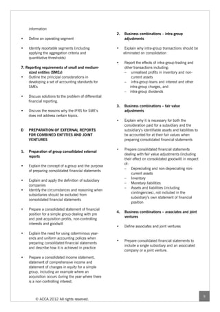 information
                                                        2.   Business combinations – intra-group
•    Define an operating segment                             adjustments

•    Identify reportable segments (including            •     Explain why intra-group transactions should be
     applying the aggregation criteria and                   eliminated on consolidation
     quantitative thresholds)
                                                        •    Report the effects of intra-group trading and
7. Reporting requirements of small and medium-               other transactions including:
    sized entities (SMEs)                                    – unrealised profits in inventory and non-
•   Outline the principal considerations in                      current assets
    developing a set of accounting standards for             – intra-group loans and interest and other
    SMEs                                                        intra-group charges, and
                                                             – intra-group dividends
•    Discuss solutions to the problem of differential
     financial reporting.
                                                        3.   Business combinations – fair value
•    Discuss the reasons why the IFRS for SME’s              adjustments
     does not address certain topics.
                                                        •    Explain why it is necessary for both the
                                                             consideration paid for a subsidiary and the
D    PREPARATION OF EXTERNAL REPORTS                         subsidiary’s identifiable assets and liabilities to
     FOR COMBINED ENTITIES AND JOINT                         be accounted for at their fair values when
     VENTURES                                                preparing consolidated financial statements

                                                        •    Prepare consolidated financial statements
1.   Preparation of group consolidated external
                                                             dealing with fair value adjustments (including
     reports
                                                             their effect on consolidated goodwill) in respect
                                                             of:
•    Explain the concept of a group and the purpose
                                                             – Depreciating and non-depreciating non-
     of preparing consolidated financial statements
                                                                  current assets
                                                             – Inventory
•    Explain and apply the definition of subsidiary
                                                             – Monetary liabilities
     companies
                                                             – Assets and liabilities (including
•    Identify the circumstances and reasoning when
                                                                  contingencies), not included in the
     subsidiaries should be excluded from
                                                                  subsidiary’s own statement of financial
     consolidated financial statements
                                                                  position
•    Prepare a consolidated statement of financial
                                                        4.   Business combinations – associates and joint
     position for a simple group dealing with pre
                                                             ventures
     and post acquisition profits, non-controlling
     interests and goodwill
                                                        •    Define associates and joint ventures
•    Explain the need for using coterminous year-
     ends and uniform accounting polices when
                                                        •    Prepare consolidated financial statements to
     preparing consolidated financial statements
                                                             include a single subsidiary and an associated
     and describe how it is achieved in practice
                                                             company or a joint venture.
•    Prepare a consolidated income statement,
     statement of comprehensive income and
     statement of changes in equity for a simple
     group, including an example where an
     acquisition occurs during the year where there
     is a non-controlling interest.



                                                                                                                   9
         © ACCA 2012 All rights reserved.
 
