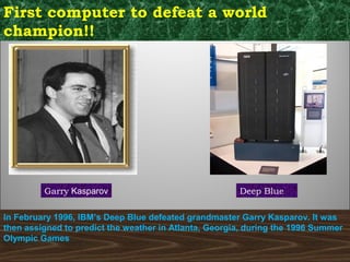 First computer to defeat a world
champion!!
Garry Kasparov Deep Blue
In February 1996, IBM’s Deep Blue defeated grandmaster Garry Kasparov. It was
then assigned to predict the weather in Atlanta, Georgia, during the 1996 Summer
Olympic Games
 