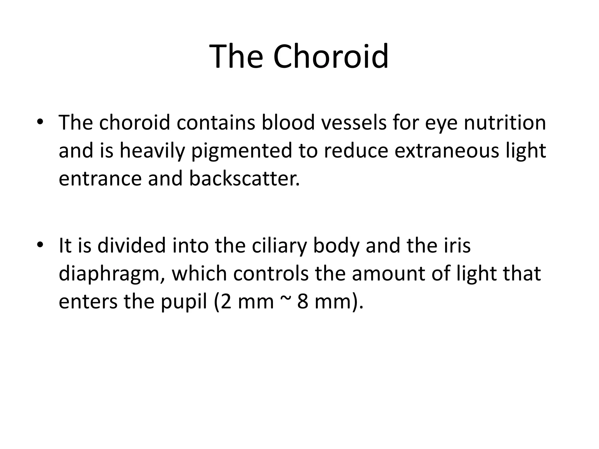 The Choroid
• The choroid contains blood vessels for eye nutrition
and is heavily pigmented to reduce extraneous light
entrance and backscatter.
• It is divided into the ciliary body and the iris
diaphragm, which controls the amount of light that
enters the pupil (2 mm ~ 8 mm).
 