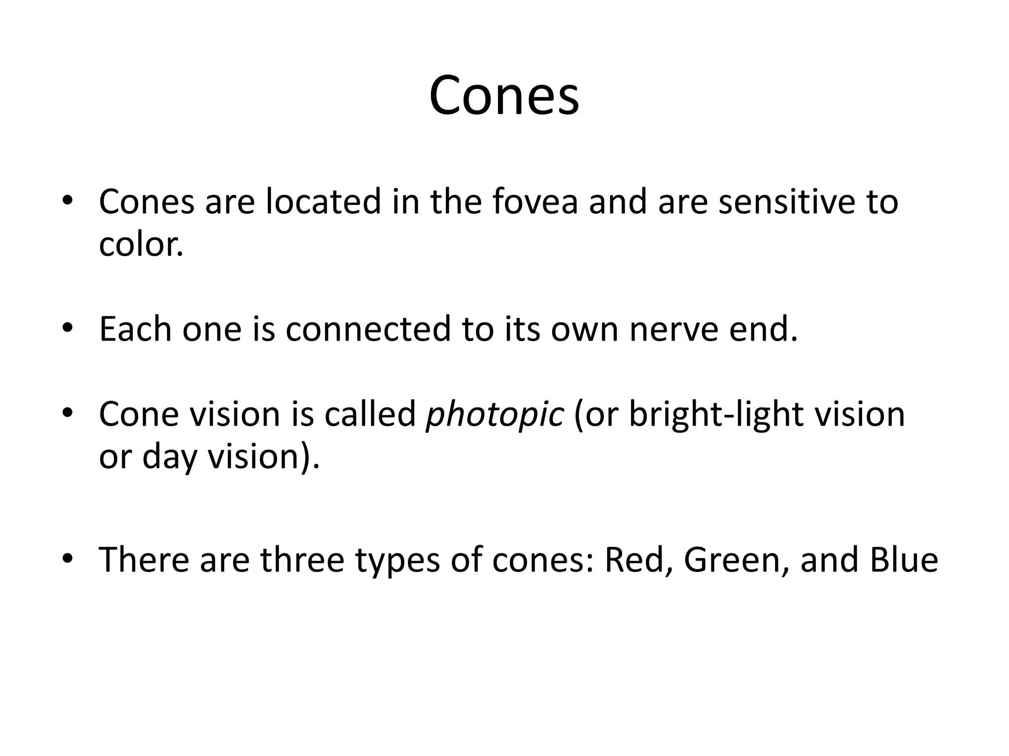 Cones
• Cones are located in the fovea and are sensitive to
color.
• Each one is connected to its own nerve end.
• Cone vision is called photopic (or bright-light vision
or day vision).
• There are three types of cones: Red, Green, and Blue
 